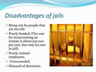 Disadvantages of jails
 Being run by people that
    are too old.
   Poorly funded.(The cost
    for incarcerating an
    inmate is about $47,000
    per year, but only $17,000
    in jail).
   Poorly trained
    employees.
    Overcrowded.
   Misused of detention.
 
