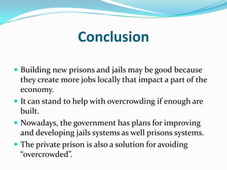 Conclusion
 Building new prisons and jails may be good because
  they create more jobs locally that impact a part of the
  economy.
 It can stand to help with overcrowding if enough are
  built.
 Nowadays, the government has plans for improving
  and developing jails systems as well prisons systems.
 The private prison is also a solution for avoiding
  “overcrowded”.
 