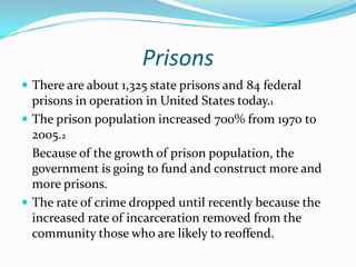 Prisons
 There are about 1,325 state prisons and 84 federal
  prisons in operation in United States today.1
 The prison population increased 700% from 1970 to
  2005.2
  Because of the growth of prison population, the
  government is going to fund and construct more and
  more prisons.
 The rate of crime dropped until recently because the
  increased rate of incarceration removed from the
  community those who are likely to reoffend.
 
