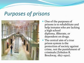 Purposes of prisons
                One of the purposes of
                 prisons is to rehabilitate and
                 help inmates who are lacking
                 a high school
                 diploma, illiterate, or
                 dependent on drugs.
                The central aim of a true
                 prison system is the
                 protection of society against
                 crime, not the punishment of
                 criminals.(Zebulon R.
                 Brockway, 1827-1920).
 