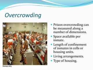 Overcrowding
                Prison overcrowding can
                   be measured along a
                   number of dimensions.
                  Space available per
                   inmate.
                  Length of confinement
                   of inmates in cells or
                   housing units.
                  Living arrangements.
                  Type of housing.
 