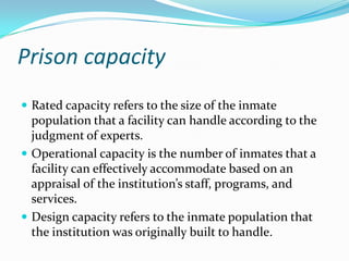 Prison capacity
 Rated capacity refers to the size of the inmate
  population that a facility can handle according to the
  judgment of experts.
 Operational capacity is the number of inmates that a
  facility can effectively accommodate based on an
  appraisal of the institution’s staff, programs, and
  services.
 Design capacity refers to the inmate population that
  the institution was originally built to handle.
 