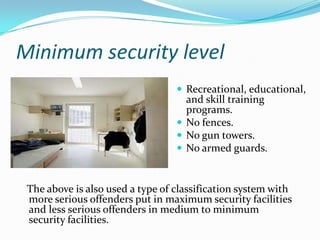 Minimum security level
                                   Recreational, educational,
                                    and skill training
                                    programs.
                                   No fences.
                                   No gun towers.
                                   No armed guards.



 The above is also used a type of classification system with
 more serious offenders put in maximum security facilities
 and less serious offenders in medium to minimum
 security facilities.
 