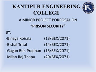 KANTIPUR ENGINEERING
COLLEGE
A MINOR PROJECT PORPOSAL ON
“PRISON SECURITY”
BY:
-Binaya Koirala (13/BEX/2071)
-Bishal Trital (14/BEX/2071)
-Gagan Bdr. Pradhan (16/BEX/2071)
-Milan Raj Thapa (29/BEX/2071)
 