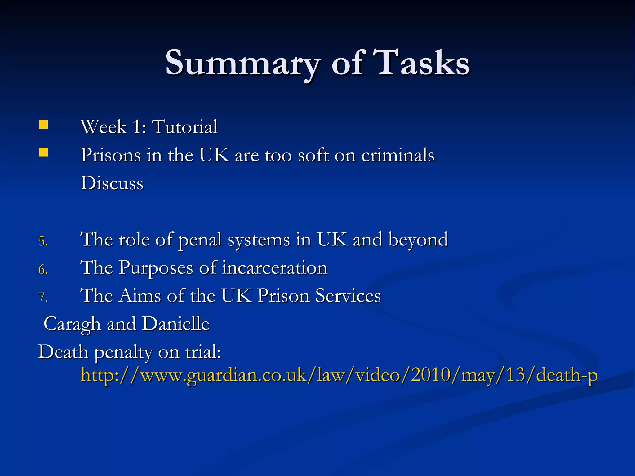 Summary of Tasks Week 1: Tutorial Prisons in the UK are too soft on criminals Discuss The role of penal systems in UK and beyond The Purposes of incarceration The Aims of the UK Prison Services  Caragh and Danielle Death penalty on trial:  http://www.guardian.co.uk/law/video/2010/may/13/death-penalty-trial-law-video 
