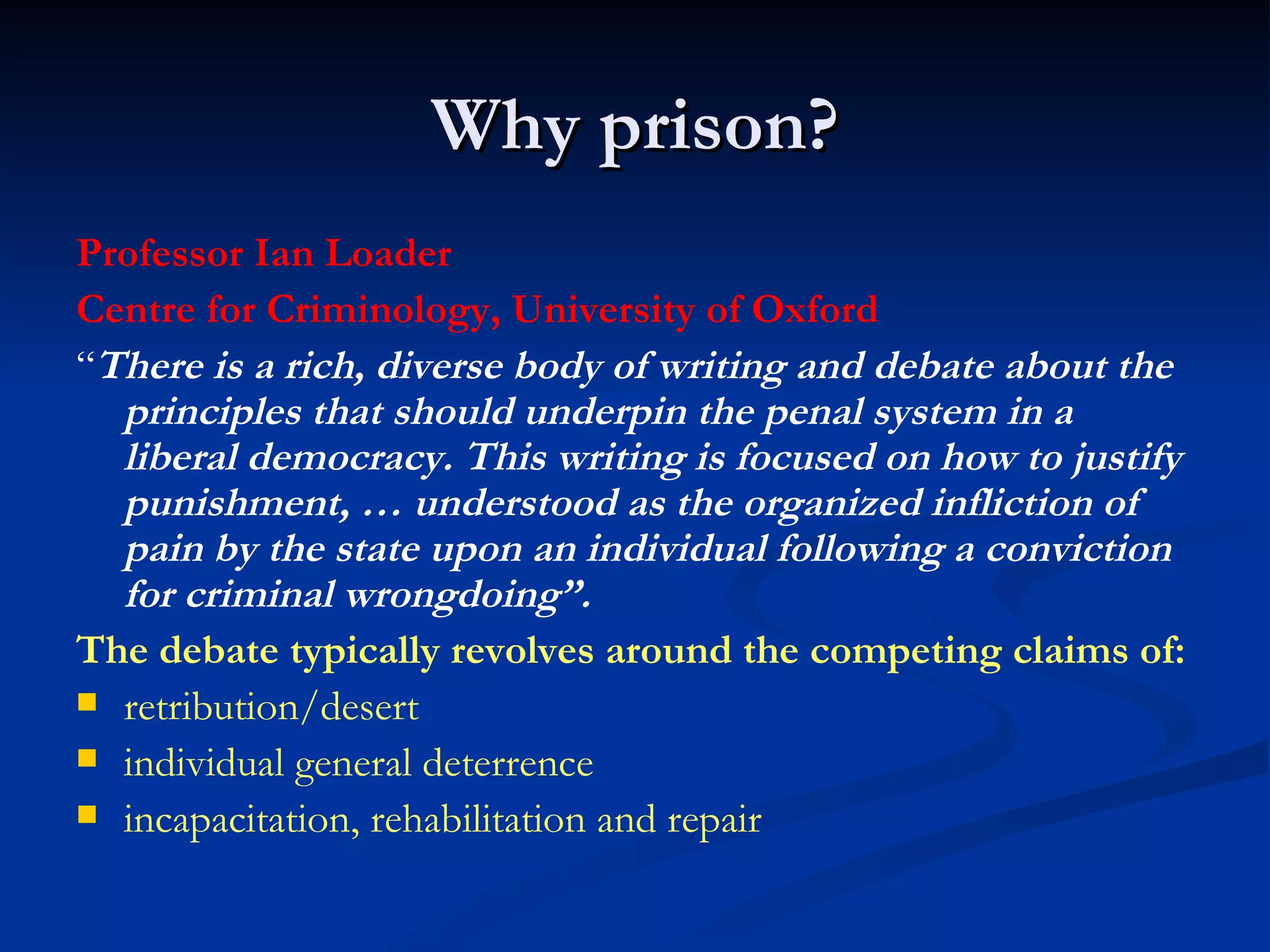 Why prison? Professor Ian Loader Centre for Criminology, University of Oxford “ There is a rich, diverse body of writing and debate about the principles that should underpin the penal system in a liberal democracy. This writing is focused on how to justify punishment, … understood as the organized infliction of pain by the state upon an individual following a conviction for criminal wrongdoing”.  The debate typically revolves around the competing claims of: retribution/desert individual general deterrence incapacitation, rehabilitation and repair  