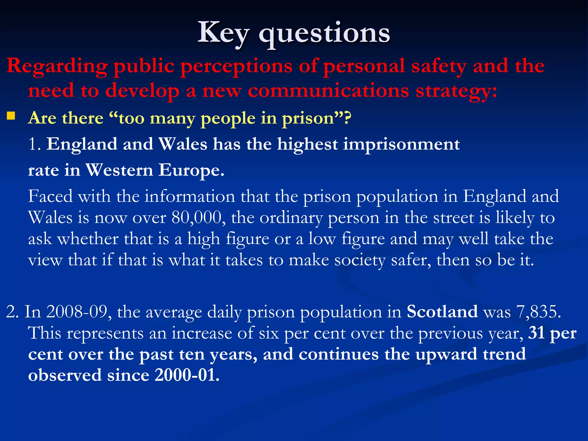 Key questions Regarding public perceptions of personal safety and the need to develop a new communications strategy: Are there “too many people in prison”? 1.  England and Wales has the highest imprisonment rate in Western Europe.  Faced with the information that the prison population in England and Wales is now over 80,000, the ordinary person in the street is likely to ask whether that is a high figure or a low figure and may well take the view that if that is what it takes to make society safer, then so be it. 2. In 2008-09, the average daily prison population in  Scotland  was 7,835. This represents an increase of six per cent over the previous year,  31 per cent over the past ten years, and continues the upward trend observed since 2000-01.   