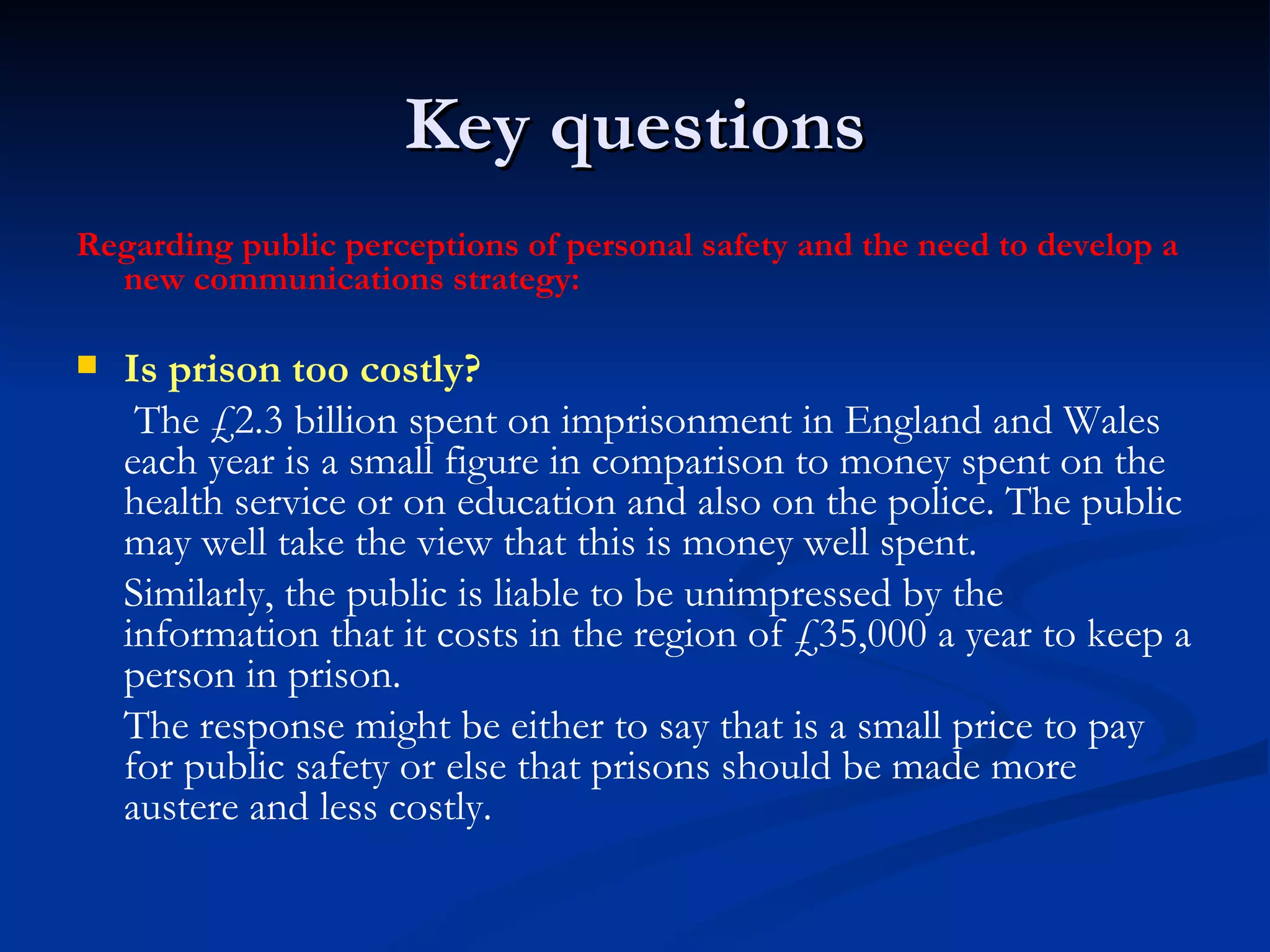 Key questions Regarding public perceptions of personal safety and the need to develop a new communications strategy: Is prison too costly?   The £2.3 billion spent on imprisonment in England and Wales each year is a small figure in comparison to money spent on the health service or on education and also on the police. The public may well take the view that this is money well spent. Similarly, the public is liable to be unimpressed by the information that it costs in the region of £35,000 a year to keep a person in prison.  The response might be either to say that is a small price to pay for public safety or else that prisons should be made more austere and less costly. 