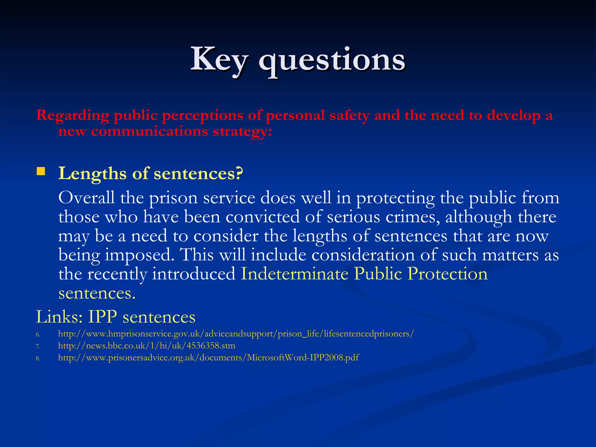 Key questions Regarding public perceptions of personal safety and the need to develop a new communications strategy: Lengths of sentences? Overall the prison service does well in protecting the public from those who have been convicted of serious crimes, although there may be a need to consider the lengths of sentences that are now being imposed. This will include consideration of such matters as the recently introduced  Indeterminate Public Protection sentences.  Links: IPP sentences http://www.hmprisonservice.gov.uk/adviceandsupport/prison_life/lifesentencedprisoners/ http://news.bbc.co.uk/1/hi/uk/4536358.stm http://www.prisonersadvice.org.uk/documents/MicrosoftWord-IPP2008.pdf 