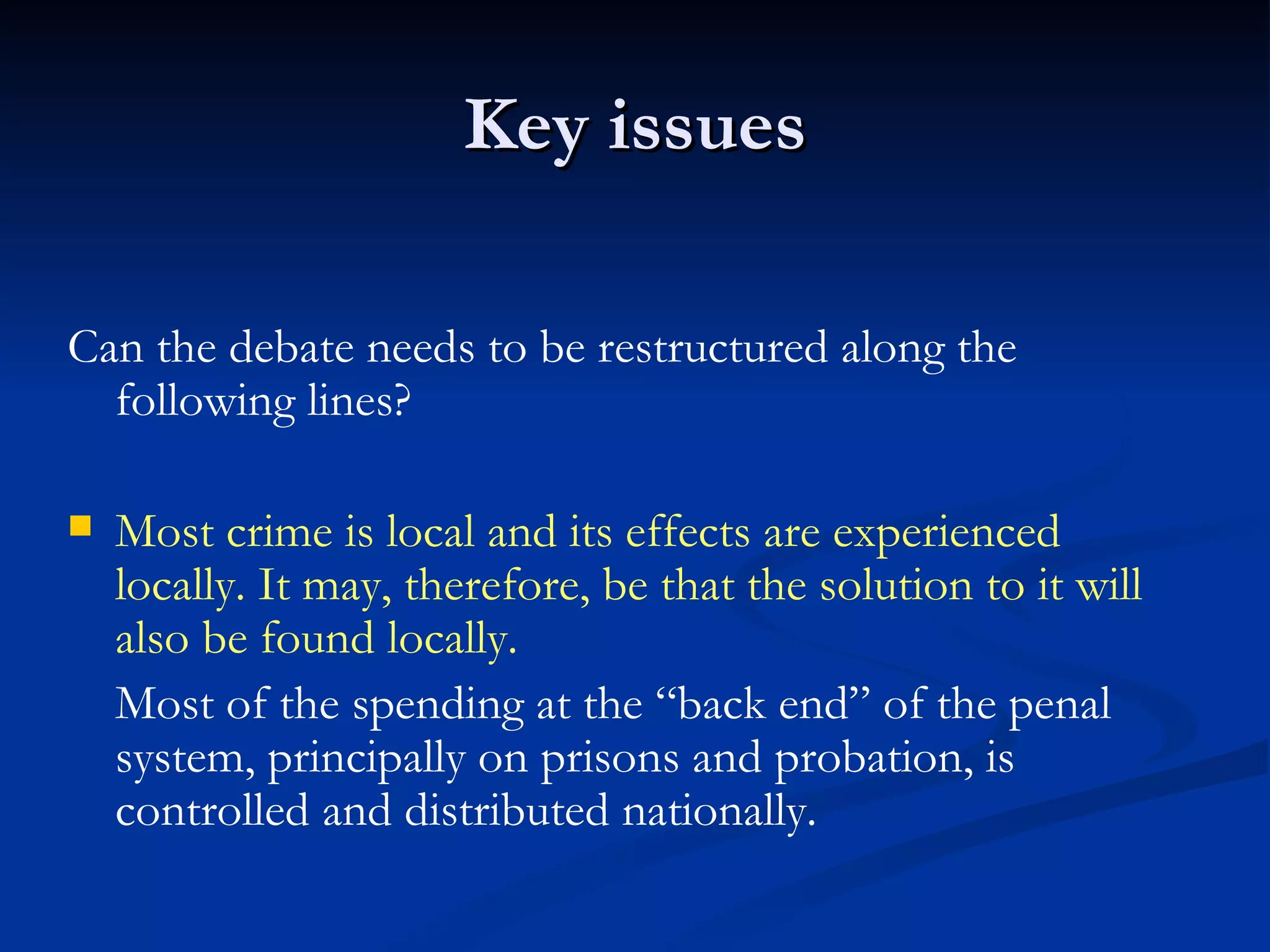 Key issues Can the debate needs to be restructured along the following lines? Most crime is local and its effects are experienced locally. It may, therefore, be that the solution to it will also be found locally. Most of the spending at the “back end” of the penal system, principally on prisons and probation, is controlled and distributed nationally. 