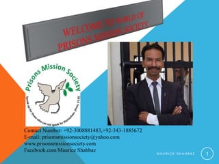 M A U R I C E S H A H B A Z 1
Contact Number: +92-3008881483,+92-343-1885672
E-mail: prisonsmissionsociety@yahoo.com
www.prisonsmissionsociety.com
Facebook.com/Maurice Shahbaz
 