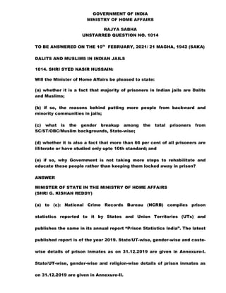 GOVERNMENT OF INDIA
MINISTRY OF HOME AFFAIRS
RAJYA SABHA
UNSTARRED QUESTION NO. 1014
TO BE ANSWERED ON THE 10th
FEBRUARY, 2021/ 21 MAGHA, 1942 (SAKA)
DALITS AND MUSLIMS IN INDIAN JAILS
1014. SHRI SYED NASIR HUSSAIN:
Will the Minister of Home Affairs be pleased to state:
(a) whether it is a fact that majority of prisoners in Indian jails are Dalits
and Muslims;
(b) if so, the reasons behind putting more people from backward and
minority communities in jails;
(c) what is the gender breakup among the total prisoners from
SC/ST/OBC/Muslim backgrounds, State-wise;
(d) whether it is also a fact that more than 66 per cent of all prisoners are
illiterate or have studied only upto 10th standard; and
(e) if so, why Government is not taking more steps to rehabilitate and
educate these people rather than keeping them locked away in prison?
ANSWER
MINISTER OF STATE IN THE MINISTRY OF HOME AFFAIRS
(SHRI G. KISHAN REDDY)
(a) to (c): National Crime Records Bureau (NCRB) compiles prison
statistics reported to it by States and Union Territories (UTs) and
publishes the same in its annual report “Prison Statistics India”. The latest
published report is of the year 2019. State/UT-wise, gender-wise and caste-
wise details of prison inmates as on 31.12.2019 are given in Annexure-I.
State/UT-wise, gender-wise and religion-wise details of prison inmates as
on 31.12.2019 are given in Annexure-II.
 