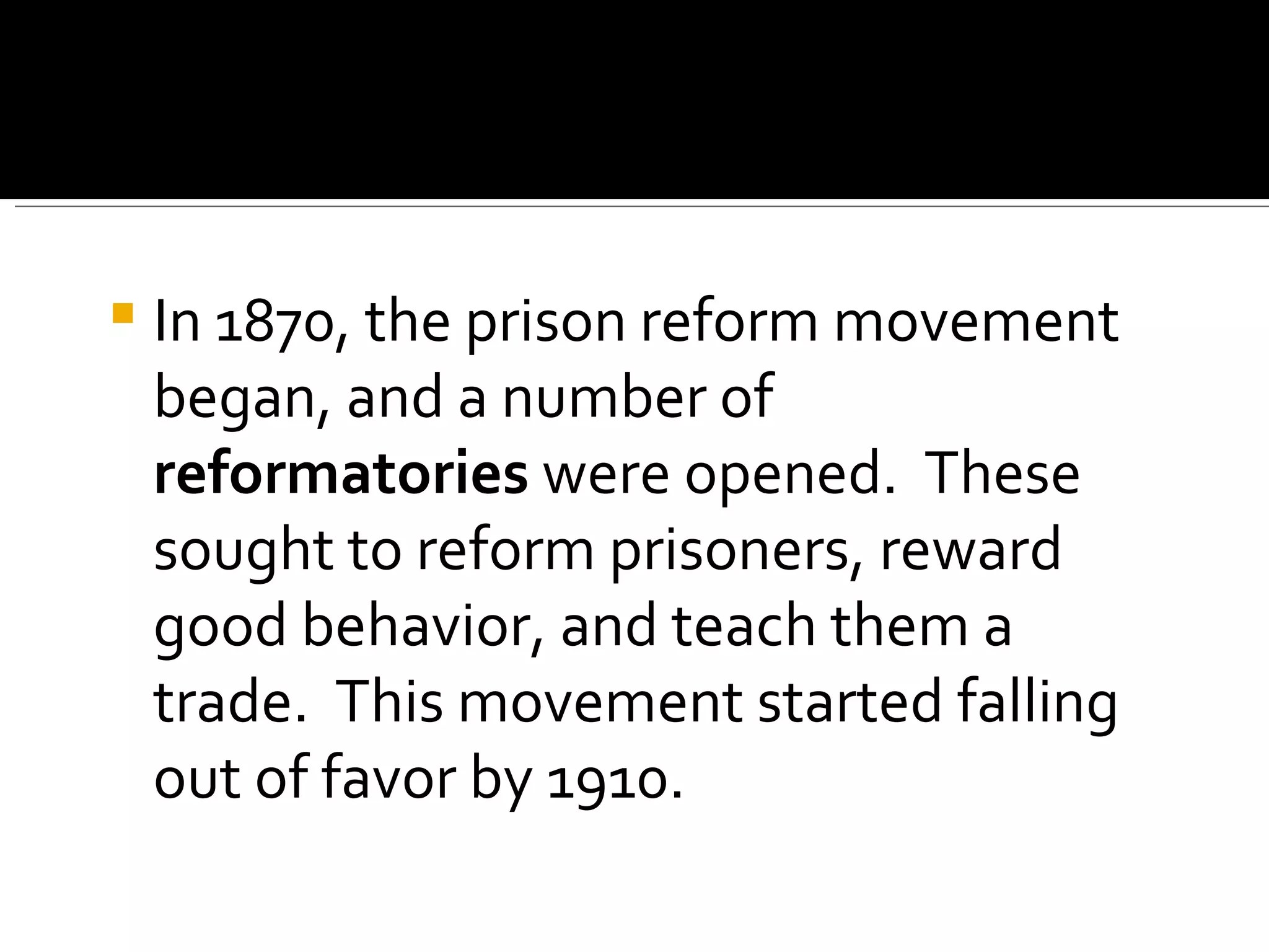 In 1870, the prison reform movement began, and a number of  reformatories  were opened.  These sought to reform prisoners, reward good behavior, and teach them a trade.  This movement started falling out of favor by 1910. 