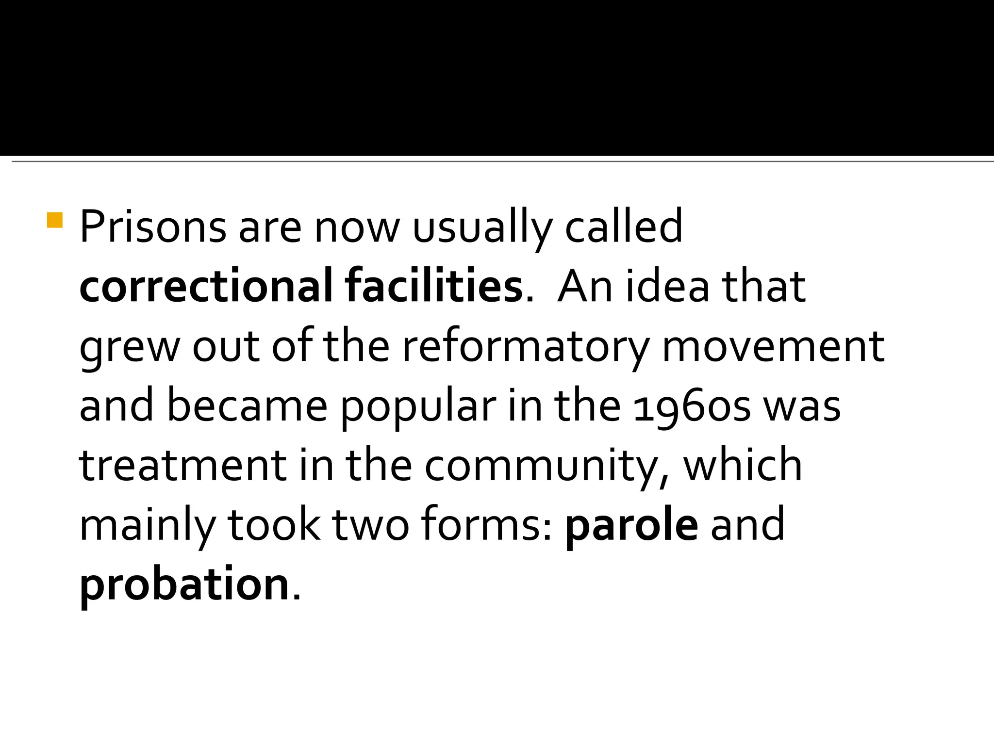 Prisons are now usually called  correctional facilities .  An idea that grew out of the reformatory movement and became popular in the 1960s was treatment in the community, which mainly took two forms:  parole  and  probation .  