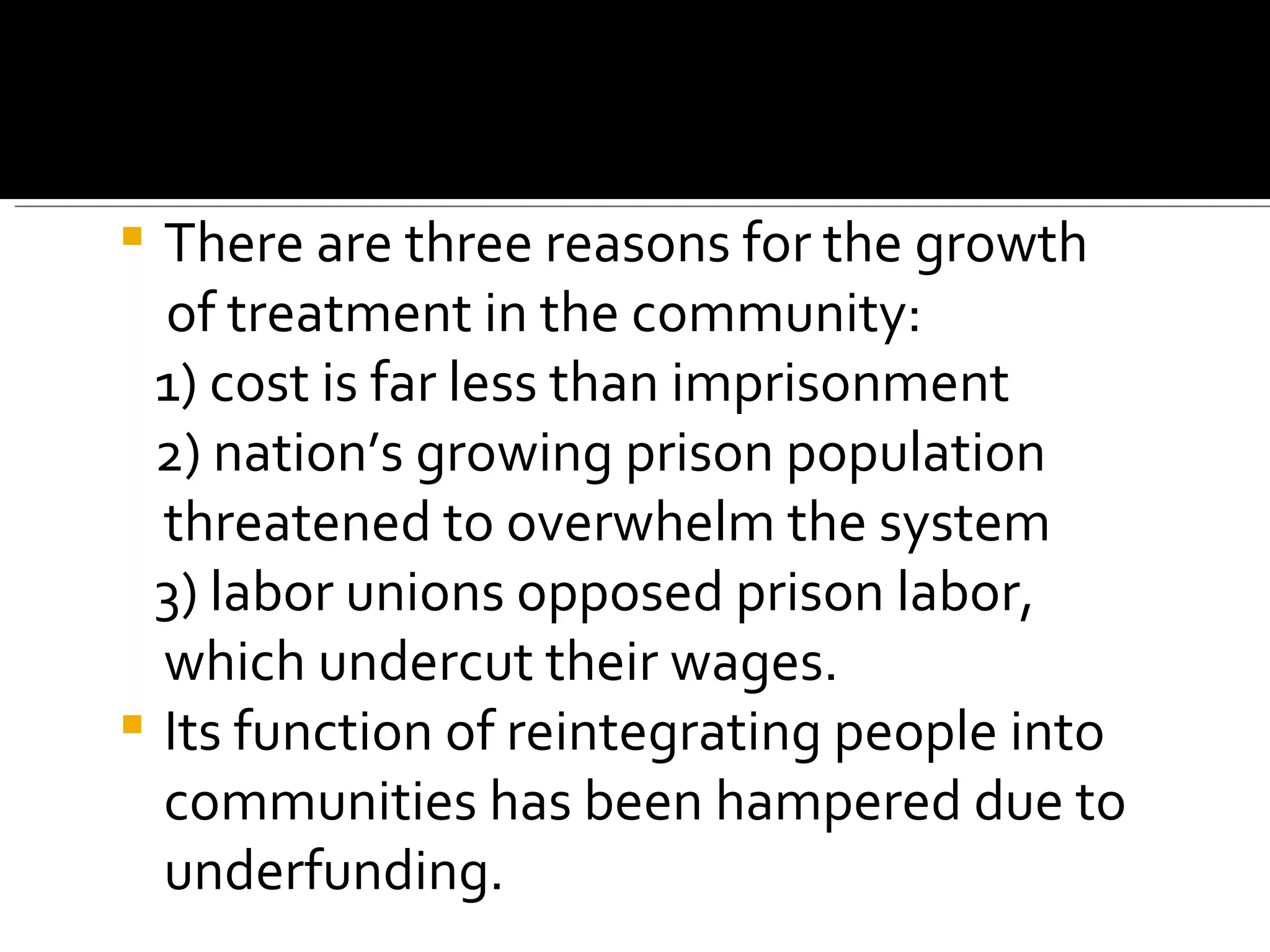 There are three reasons for the growth of treatment in the community:  1) cost is far less than imprisonment  2) nation’s growing prison population threatened to overwhelm the system  3) labor unions opposed prison labor, which undercut their wages.  Its function of reintegrating people into communities has been hampered due to underfunding.   