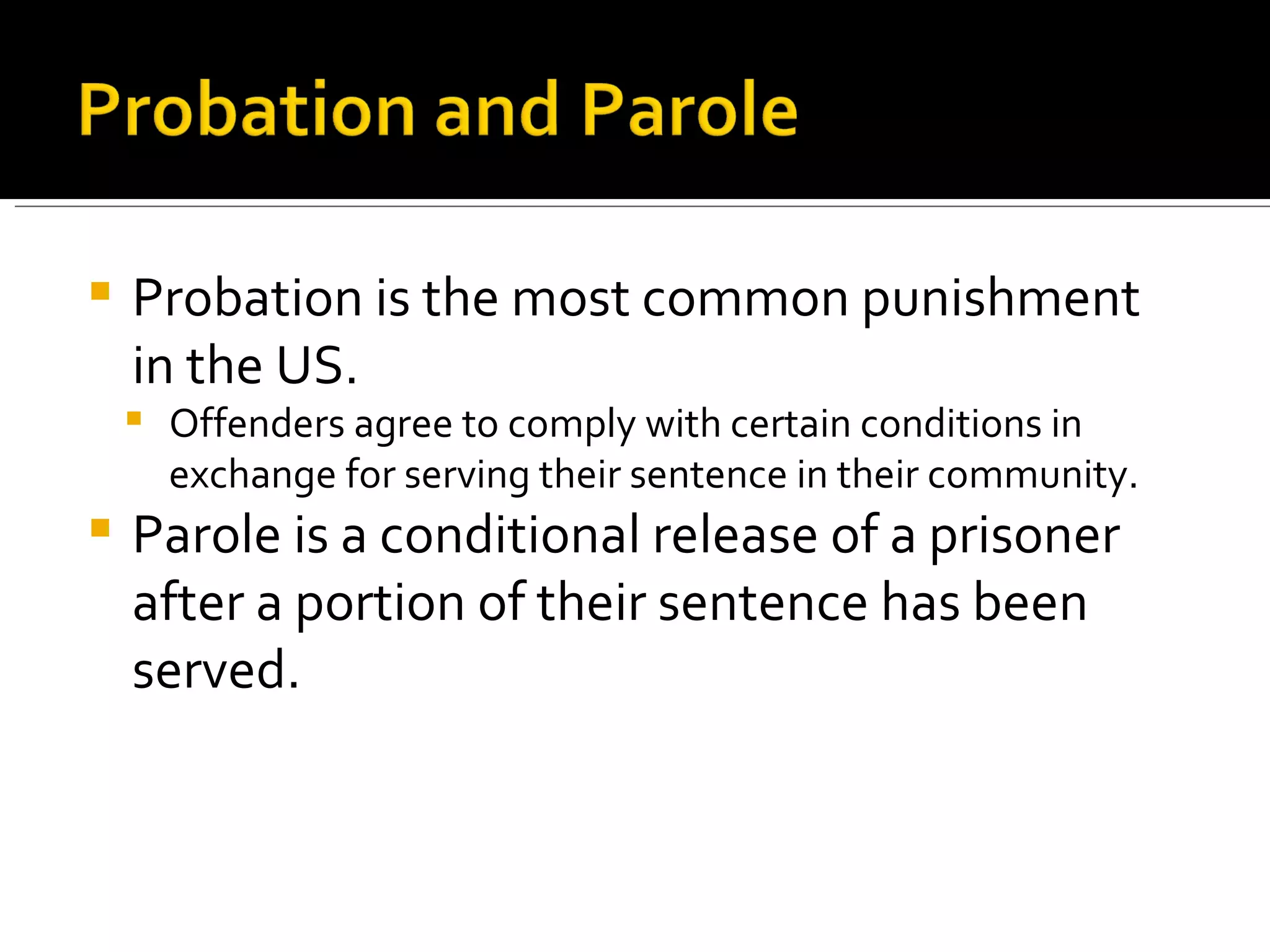 Probation is the most common punishment in the US. Offenders agree to comply with certain conditions in exchange for serving their sentence in their community. Parole is a conditional release of a prisoner after a portion of their sentence has been served. 