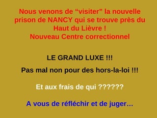 Nous venons de “visiter” la nouvelle
prison de NANCY qui se trouve près du
           Haut du Lièvre !
     Nouveau Centre correctionnel


         LE GRAND LUXE !!!
 Pas mal non pour des hors-la-loi !!!

      Et aux frais de qui ??????

   A vous de réfléchir et de juger…
 