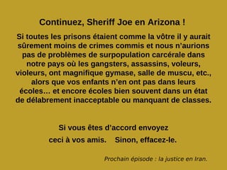 Continuez, Sheriff Joe en Arizona !
Si toutes les prisons étaient comme la vôtre il y aurait
sûrement moins de crimes commis et nous n’aurions
  pas de problèmes de surpopulation carcérale dans
   notre pays où les gangsters, assassins, voleurs,
violeurs, ont magnifique gymase, salle de muscu, etc.,
     alors que vos enfants n’en ont pas dans leurs
 écoles… et encore écoles bien souvent dans un état
de délabrement inacceptable ou manquant de classes.


            Si vous êtes d’accord envoyez
         ceci à vos amis.   Sinon, effacez-le.

                         Prochain épisode : la justice en Iran.
 