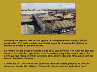 Le shériff Joe Arpaio a créé ce qu’il appelle la “ville prison-tente” ce qui a évité la
construction d’un autre complexe carcéral et a ainsi fait épargner des dizaines de
millions de dollars à l’état de l’Arizona.

Il a ramené le coût moyen des repas à près de 20 sous l’unité et il en facture le coût aux
détenus. Il a banni les cigarettes et toute forme de pornographie dans la prison, il a
confisqué tout l’équipement de culturisme et il a éliminés tous les films qui ne sont pas
classé “Admission Générale”.

Comme il le dit: “Ils sont ici pour payer une dette à la société, pas pour se faire des
muscles et ensuite aller attaquer d’innocents citoyens une fois sortis de prison.”
 