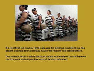 Il a réinstitué les travaux forcés afin que les détenus travaillent sur des
projets sociaux pour ainsi faire sauver de l’argent aux contribuables.

Ces travaux forcés s’adressent tout autant aux hommes qu’aux femmes
car il ne veut surtout pas être accusé de discrimination.
 
