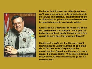 Il a banni la télévision par câble jusqu’à ce
qu’il apprenne qu’une loi le forçait à fournir
ce service aux détenus. Il a donc rebranché
le câble dans la prison mais seulement pour
le canal Disney et le service de météo.

Lorsqu’on lui a demandé la raison du choix
du canal météo il a rétorqué: ‘Pour que ces
imbéciles sachent quelle température il fera
quand ils iront faire leurs travaux forcés!'


Il a éliminé le café car il a découvert qu’il
n’avait aucune valeur nutritive et qu’il était
de ce fait une perte d’argent pour les
contribuables. Quand les détenus s’en sont
plaint, il leur a répondu, “Vous n’êtes pas au
Ritz/Carlton. Si vous n’aimez pas ça ici, ne
revenez pas!”
 