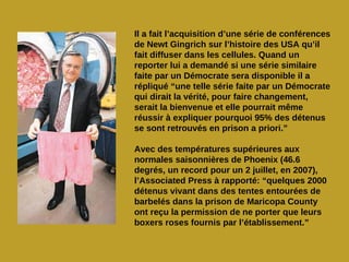 Il a fait l’acquisition d’une série de conférences
de Newt Gingrich sur l’histoire des USA qu’il
fait diffuser dans les cellules. Quand un
reporter lui a demandé si une série similaire
faite par un Démocrate sera disponible il a
répliqué “une telle série faite par un Démocrate
qui dirait la vérité, pour faire changement,
serait la bienvenue et elle pourrait même
réussir à expliquer pourquoi 95% des détenus
se sont retrouvés en prison a priori.”

Avec des températures supérieures aux
normales saisonnières de Phoenix (46.6
degrés, un record pour un 2 juillet, en 2007),
l’Associated Press à rapporté: “quelques 2000
détenus vivant dans des tentes entourées de
barbelés dans la prison de Maricopa County
ont reçu la permission de ne porter que leurs
boxers roses fournis par l’établissement.”
 