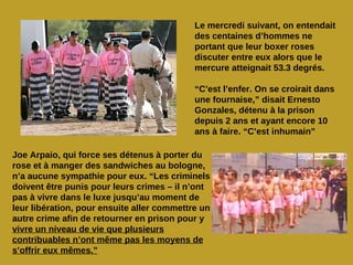 Le mercredi suivant, on entendait
                                            des centaines d’hommes ne
                                            portant que leur boxer roses
                                            discuter entre eux alors que le
                                            mercure atteignait 53.3 degrés.

                                            “C’est l’enfer. On se croirait dans
                                            une fournaise,” disait Ernesto
                                            Gonzales, détenu à la prison
                                            depuis 2 ans et ayant encore 10
                                            ans à faire. “C’est inhumain”

Joe Arpaio, qui force ses détenus à porter du
rose et à manger des sandwiches au bologne,
n’a aucune sympathie pour eux. “Les criminels
doivent être punis pour leurs crimes – il n’ont
pas à vivre dans le luxe jusqu’au moment de
leur libération, pour ensuite aller commettre un
autre crime afin de retourner en prison pour y
vivre un niveau de vie que plusieurs
contribuables n’ont même pas les moyens de
s’offrir eux mêmes.”
 
