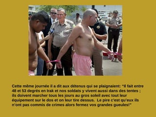 Cette même journée il a dit aux détenus qui se plaignaient: “Il fait entre
48 et 53 degrés en Irak et nos soldats y vivent aussi dans des tentes ;
ils doivent marcher tous les jours au gros soleil avec tout leur
équipement sur le dos et on leur tire dessus. Le pire c’est qu’eux ils
n’ont pas commis de crimes alors fermez vos grandes gueules!”
 