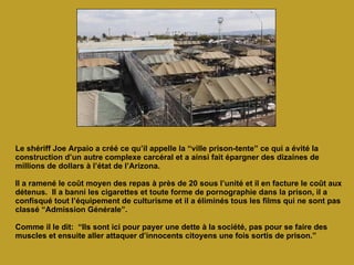 Le shériff Joe Arpaio a créé ce qu’il appelle la “ville prison-tente” ce qui a évité la construction d’un autre complexe carcéral et a ainsi fait épargner des dizaines de millions de dollars à l’état de l’Arizona.  Il a ramené le coût moyen des repas à près de 20 sous l’unité et il en facture le coût aux détenus.  Il a banni les cigarettes et toute forme de pornographie dans la prison, il a confisqué tout l’équipement de culturisme et il a éliminés tous les films qui ne sont pas classé “Admission Générale”.  Comme il le dit:  “Ils sont ici pour payer une dette à la société, pas pour se faire des muscles et ensuite aller attaquer d’innocents citoyens une fois sortis de prison.” 