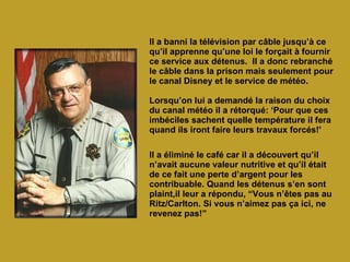 Il a banni la télévision par câble jusqu’à ce qu’il apprenne qu’une loi le forçait à fournir ce service aux détenus.  Il a donc rebranché le câble dans la prison mais seulement pour le canal Disney et le service de météo. Lorsqu’on lui a demandé la raison du choix du canal météo il a rétorqué: ‘Pour que ces imbéciles sachent quelle température il fera quand ils iront faire leurs travaux forcés!' Il a éliminé le café car il a découvert qu’il n’avait aucune valeur nutritive et qu’il était de ce fait une perte d’argent pour les contribuable. Quand les détenus s’en sont plaint,il leur a répondu, “Vous n’êtes pas au Ritz/Carlton. Si vous n’aimez pas ça ici, ne revenez pas!”   