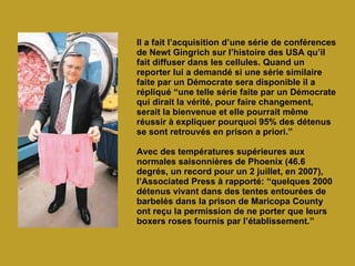 Il a fait l’acquisition d’une série de conférences de Newt Gingrich sur l’histoire des USA qu’il fait diffuser dans les cellules. Quand un reporter lui a demandé si une série similaire faite par un Démocrate sera disponible il a répliqué “une telle série faite par un Démocrate qui dirait la vérité, pour faire changement, serait la bienvenue et elle pourrait même réussir à expliquer pourquoi 95% des détenus se sont retrouvés en prison a priori.” Avec des températures supérieures aux normales saisonnières de Phoenix (46.6 degrés, un record pour un 2 juillet, en 2007), l’Associated Press à rapporté: “quelques 2000 détenus vivant dans des tentes entourées de barbelés dans la prison de Maricopa County ont reçu la permission de ne porter que leurs boxers roses fournis par l’établissement.”   