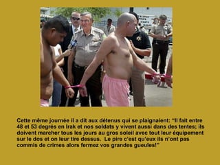 Cette même journée il a dit aux détenus qui se plaignaient: “Il fait entre 48 et 53 degrés en Irak et nos soldats y vivent aussi dans des tentes; ils doivent marcher tous les jours au gros soleil avec tout leur équipement sur le dos et on leur tire dessus.  Le pire c’est qu’eux ils n’ont pas commis de crimes alors fermez vos grandes gueules!” 