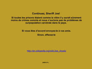Continuez, Sheriff Joe!  Si toutes les prisons étaient comme la vôtre il y aurait sûrement moins de crimes commis et nous n’aurions pas de problèmes de surpopulation carcérale dans le pays.   Si vous êtes d’accord envoyez-le à vos amis. Sinon, effacez-le   (2008 E.P.) http://en.wikipedia.org/wiki/Joe_Arpaio 