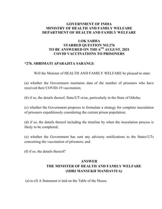 GOVERNMENT OF INDIA
MINISTRY OF HEALTH AND FAMILY WELFARE
DEPARTMENT OF HEALTH AND FAMILY WELFARE
LOK SABHA
STARRED QUESTION NO.276
TO BE ANSWERED ON THE 6TH
AUGUST, 2021
COVID VACCINATIONS TO PRISONERS
*276. SHRIMATI APARAJITA SARANGI:
Will the Minister of HEALTH AND FAMILY WELFARE be pleased to state:
(a) whether the Government maintains data of the number of prisoners who have
received their COVID-19 vaccination;
(b) if so, the details thereof, State/UT-wise, particularly in the State of Odisha;
(c) whether the Government proposes to formulate a strategy for complete inoculation
of prisoners expeditiously considering the current prison population;
(d) if so, the details thereof including the timeline by when the inoculation process is
likely to be completed;
(e) whether the Government has sent any advisory notifications to the States/UTs
concerning the vaccination of prisoners; and
(f) if so, the details thereof?
ANSWER
THE MINISTER OF HEALTH AND FAMILY WELFARE
(SHRI MANSUKH MANDAVIYA)
(a) to (f) A Statement is laid on the Table of the House.
 