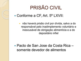 PRISÃO CIVIL
 Conforme a CF, Art. 5º LXVII:
 não haverá prisão civil por dívida, salvo a do
responsável pelo inadimplemento voluntário e
inescusável de obrigação alimentícia e a do
depositário infiel
 Pacto de San Jose da Costa Rica –
somente devedor de alimentos
 
