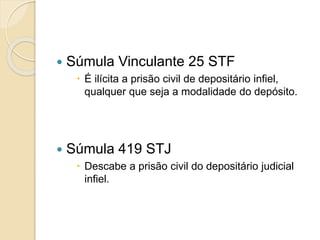  Súmula Vinculante 25 STF
 É ilícita a prisão civil de depositário infiel,
qualquer que seja a modalidade do depósito.
 Súmula 419 STJ
 Descabe a prisão civil do depositário judicial
infiel.
 