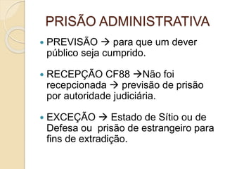 PRISÃO ADMINISTRATIVA
 PREVISÃO  para que um dever
público seja cumprido.
 RECEPÇÃO CF88 Não foi
recepcionada  previsão de prisão
por autoridade judiciária.
 EXCEÇÃO  Estado de Sítio ou de
Defesa ou prisão de estrangeiro para
fins de extradição.
 
