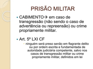 PRISÃO MILITAR
 CABIMENTO em caso de
transgressão (não sendo o caso de
advertência ou repreensão) ou crime
propriamente militar.
 Art. 5º LXI CF
 ninguém será preso senão em flagrante delito
ou por ordem escrita e fundamentada de
autoridade judiciária competente, salvo nos
casos de transgressão militar ou crime
propriamente militar, definidos em lei
 