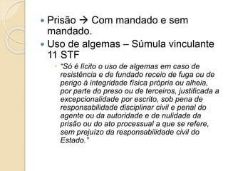  Prisão  Com mandado e sem
mandado.
 Uso de algemas – Súmula vinculante
11 STF
 “Só é lícito o uso de algemas em caso de
resistência e de fundado receio de fuga ou de
perigo à integridade física própria ou alheia,
por parte do preso ou de terceiros, justificada a
excepcionalidade por escrito, sob pena de
responsabilidade disciplinar civil e penal do
agente ou da autoridade e de nulidade da
prisão ou do ato processual a que se refere,
sem prejuízo da responsabilidade civil do
Estado.”
 