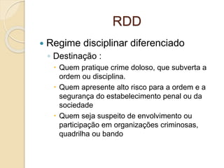 RDD
 Regime disciplinar diferenciado
◦ Destinação :
 Quem pratique crime doloso, que subverta a
ordem ou disciplina.
 Quem apresente alto risco para a ordem e a
segurança do estabelecimento penal ou da
sociedade
 Quem seja suspeito de envolvimento ou
participação em organizações criminosas,
quadrilha ou bando
 