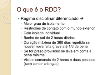 O que é o RDD?
 Regime disciplinar diferenciado 
◦ Maior grau de isolamento
◦ Restrições de contato com o mundo exterior
◦ Cela isolada individual
◦ Banho de sol de 2 horas diárias
◦ Duração máxima de 360 dias repetida se
houver nova falta grave até 1/6 da pena
◦ Se for preso provisório se leva em conta a
pena mínima
◦ Visitas semanais de 2 horas e duas pessoas
(sem contar crianças)
 