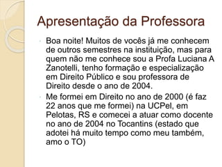 Apresentação da Professora
 Boa noite! Muitos de vocês já me conhecem
de outros semestres na instituição, mas para
quem não me conhece sou a Profa Luciana A
Zanotelli, tenho formação e especialização
em Direito Público e sou professora de
Direito desde o ano de 2004.
 Me formei em Direito no ano de 2000 (é faz
22 anos que me formei) na UCPel, em
Pelotas, RS e comecei a atuar como docente
no ano de 2004 no Tocantins (estado que
adotei há muito tempo como meu também,
amo o TO)
 