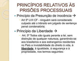 PRINCÍPIOS RELATIVOS ÀS
PRISÕES PROCESSUAIS
 Princípio da Presunção de inocência 
 Art 5º LVII CF - ninguém será considerado
culpado até o trânsito em julgado de sentença
penal condenatória;
 Princípio da Liberdade 
 Art. 5º Todos são iguais perante a lei, sem
distinção de qualquer natureza, garantindo-se
aos brasileiros e aos estrangeiros residentes
no País a inviolabilidade do direito à vida, à
liberdade, à igualdade, à segurança e à
propriedade, nos termos seguintes:
 