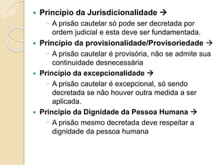  Princípio da Jurisdicionalidade 
 A prisão cautelar só pode ser decretada por
ordem judicial e esta deve ser fundamentada.
 Princípio da provisionalidade/Provisoriedade 
 A prisão cautelar é provisória, não se admite sua
continuidade desnecessária
 Princípio da excepcionalidade 
 A prisão cautelar é excepcional, só sendo
decretada se não houver outra medida a ser
aplicada.
 Princípio da Dignidade da Pessoa Humana 
 A prisão mesmo decretada deve respeitar a
dignidade da pessoa humana
 