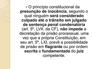  O princípio constitucional da
presunção de inocência, segundo o
qual ninguém será considerado
culpado até o trânsito em julgado
de sentença penal condenatória
(art. 5º, LVII, da CF), não impede a
decretação da prisão processual, uma
vez que a própria Constituição, em
seu art. 5º, LXI, prevê a possibilidade
de prisão em flagrante ou por ordem
escrita e fundamentada do juiz
competente.
 