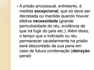  A prisão processual, entretanto, é
medida excepcional, que só deve ser
decretada ou mantida quando houver
efetiva necessidade (grande
periculosidade do réu, evidência de
que irá fugir do país etc.). Além disso,
o tempo que o indiciado ou réu
permanecer cautelarmente na prisão
será descontado de sua pena em
caso de futura condenação (detração
penal)
 