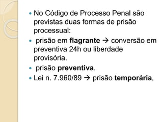 No Código de Processo Penal são
previstas duas formas de prisão
processual:
 prisão em flagrante  conversão em
preventiva 24h ou liberdade
provisória.
 prisão preventiva.
 Lei n. 7.960/89  prisão temporária,
 