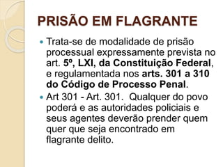 PRISÃO EM FLAGRANTE
 Trata-se de modalidade de prisão
processual expressamente prevista no
art. 5º, LXI, da Constituição Federal,
e regulamentada nos arts. 301 a 310
do Código de Processo Penal.
 Art 301 - Art. 301. Qualquer do povo
poderá e as autoridades policiais e
seus agentes deverão prender quem
quer que seja encontrado em
flagrante delito.
 