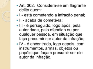  Art. 302. Considera-se em flagrante
delito quem:
 I - está cometendo a infração penal;
 II - acaba de cometê-la;
 III - é perseguido, logo após, pela
autoridade, pelo ofendido ou por
qualquer pessoa, em situação que
faça presumir ser autor da infração;
 IV - é encontrado, logo depois, com
instrumentos, armas, objetos ou
papéis que façam presumir ser ele
autor da infração.
 