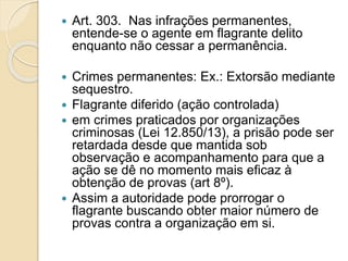  Art. 303. Nas infrações permanentes,
entende-se o agente em flagrante delito
enquanto não cessar a permanência.
 Crimes permanentes: Ex.: Extorsão mediante
sequestro.
 Flagrante diferido (ação controlada)
 em crimes praticados por organizações
criminosas (Lei 12.850/13), a prisão pode ser
retardada desde que mantida sob
observação e acompanhamento para que a
ação se dê no momento mais eficaz à
obtenção de provas (art 8º).
 Assim a autoridade pode prorrogar o
flagrante buscando obter maior número de
provas contra a organização em si.
 